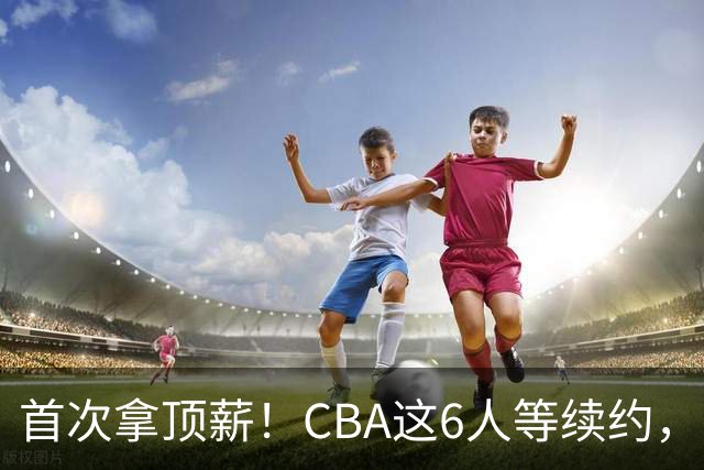 首次拿顶薪！CBA这6人等续约，张镇麟双丰收，27岁国手辅佐胡金秋